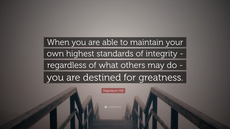 Napoleon Hill Quote: “When you are able to maintain your own highest standards of integrity - regardless of what others may do - you are destined for greatness.”