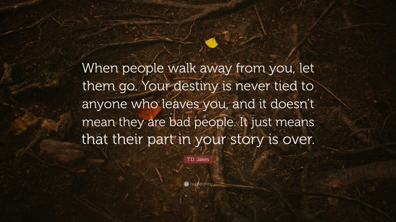 T.D. Jakes Quote: “When people walk away from you, let them go. Your destiny is never tied to anyone who leaves you, and it doesn’t mean they are bad people. It just means that their part in your story is over.”