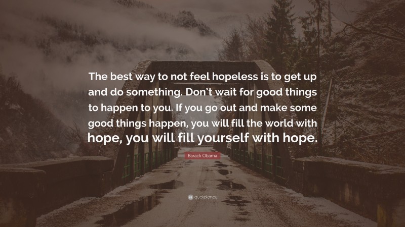 Barack Obama Quote: “The best way to not feel hopeless is to get up and do something. Don’t wait for good things to happen to you. If you go out and make some good things happen, you will fill the world with hope, you will fill yourself with hope.”