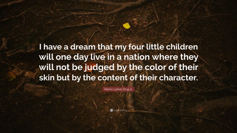 Martin Luther King Jr. Quote: “I have a dream that my four little children will one day live in a nation where they will not be judged by the color of their skin but by the content of their character.”