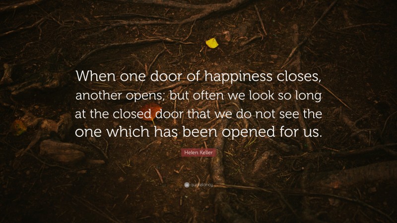 Helen Keller Quote: “When one door of happiness closes, another opens; but often we look so long at the closed door that we do not see the one which has been opened for us.”