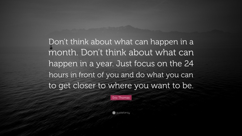 Eric Thomas Quote: “Don’t think about what can happen in a month. Don’t think about what can happen in a year. Just focus on the 24 hours in front of you and do what you can to get closer to where you want to be.”