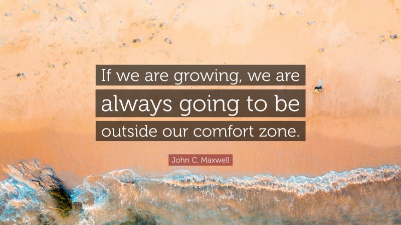 John C. Maxwell Quote: “If we are growing, we are always going to be outside our  comfort zone.”