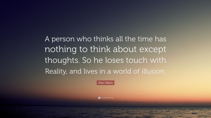 Alan Watts Quote: “A person who thinks all the time has nothing to think about except thoughts. So he loses touch with Reality, and lives in a world of illusion.”