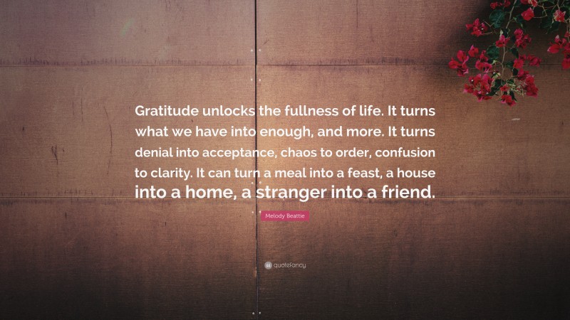 Melody Beattie Quote: “Gratitude unlocks the fullness of life. It turns what we have into enough, and more. It turns denial into acceptance, chaos to order, confusion to clarity. It can turn a meal into a feast, a house into a home, a stranger into a friend.”