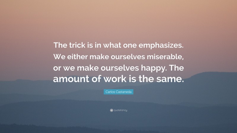 Carlos Castaneda Quote: “The trick is in what one emphasizes. We either make ourselves miserable, or we make ourselves happy. The amount of work is the same.”