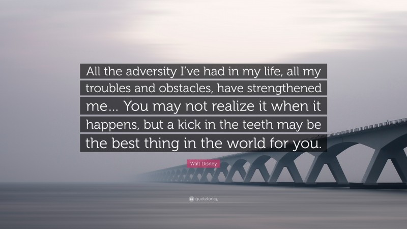 Walt Disney Quote: “All the adversity I’ve had in my life, all my troubles and obstacles, have strengthened me… You may not realize it when it happens, but a kick in the teeth may be the best thing in the world for you.”