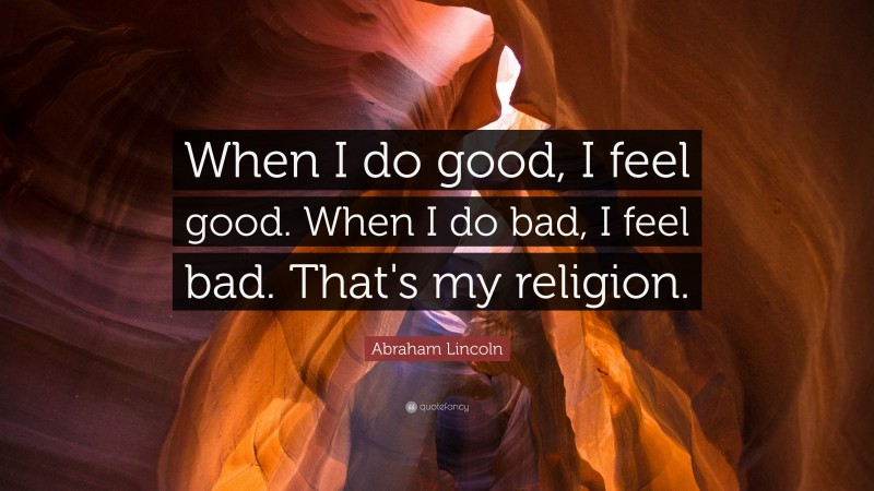 Abraham Lincoln Quote: “When I do good, I feel good. When I do bad, I feel bad. That's my religion.”