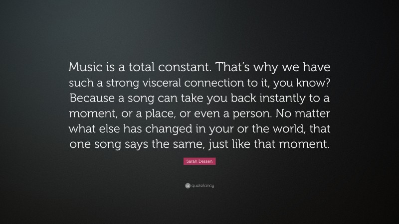 Sarah Dessen Quote: “Music is a total constant. That’s why we have such a strong visceral connection to it, you know? Because a song can take you back instantly to a moment, or a place, or even a person. No matter what else has changed in your or the world, that one song says the same, just like that moment.”