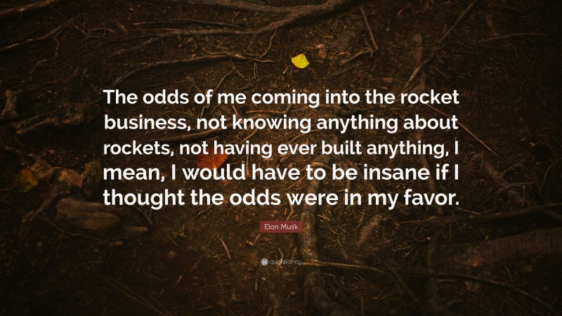 Elon Musk Quote: “The odds of me coming into the rocket business, not knowing anything about rockets, not having ever built anything, I mean, I would have to be insane if I thought the odds were in my favor.”
