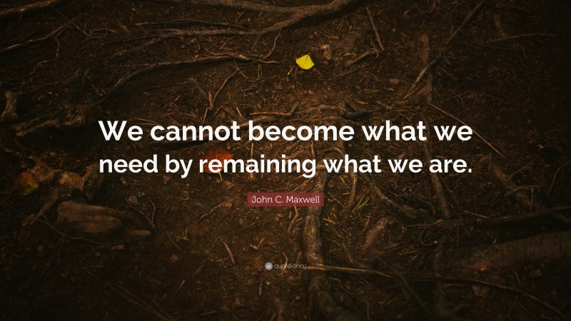 John C. Maxwell Quote: “We cannot become what we need by remaining what we are.”