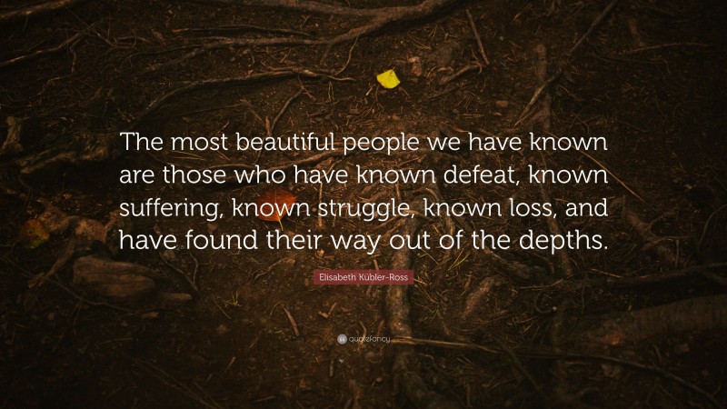 Elisabeth Kübler-Ross Quote: “The most beautiful people we have known are those who have known defeat, known suffering, known struggle, known loss, and have found their way out of the depths. ”