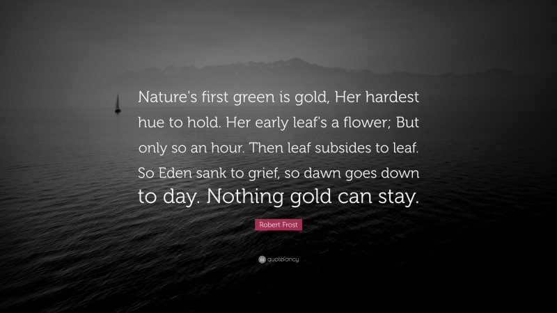 Robert Frost Quote: “Nature's first green is gold, Her hardest hue to hold. Her early leaf's a flower; But only so an hour. Then leaf subsides to leaf. So Eden sank to grief, so dawn goes down to day. Nothing gold can stay.”