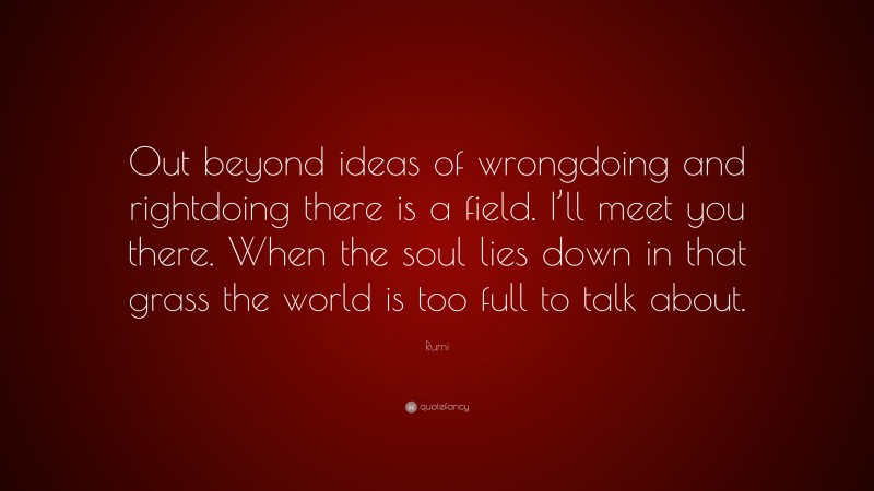 Rumi Quote: “Out beyond ideas of wrongdoing and rightdoing there is a field. I’ll meet you there. When the soul lies down in that grass the world is too full to talk about.”