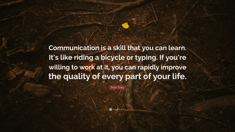 Brian Tracy Quote: “Communication is a skill that you can learn. It’s like riding a bicycle or typing. If you’re willing to work at it, you can rapidly improve the quality of every part of your life.”