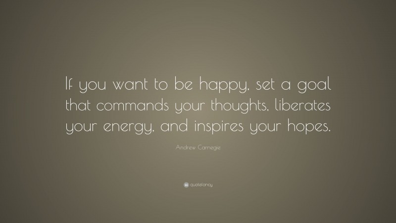 Andrew Carnegie Quote: “If you want to be happy, set a goal that commands your thoughts, liberates your energy, and inspires your hopes.”