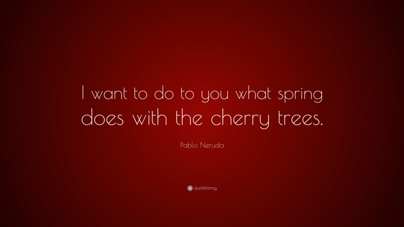 Pablo Neruda Quote: “I want to do to you what spring does with the cherry trees.”
