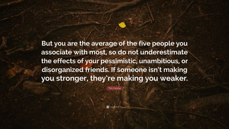 Tim Ferriss Quote: “But you are the average of the five people you associate with most, so do not underestimate the effects of your pessimistic, unambitious, or disorganized friends. If someone isn’t making you stronger, they’re making you weaker.”