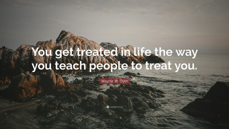 Wayne W. Dyer Quote: “You get treated in life the way you teach people to treat you.”