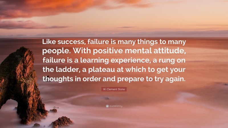 W. Clement Stone Quote: “Like success, failure is many things to many people. With positive mental attitude, failure is a learning experience, a rung on the ladder, a plateau at which to get your thoughts in order and prepare to try again.”