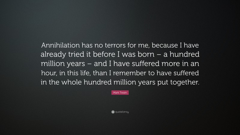 Mark Twain Quote: “Annihilation has no terrors for me, because I have already tried it before I was born – a hundred million years – and I have suffered more in an hour, in this life, than I remember to have suffered in the whole hundred million years put together.”