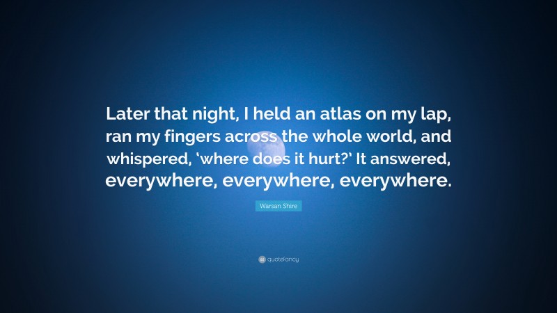 Warsan Shire Quote: “Later that night, I held an atlas on my lap, ran my fingers across the whole world, and whispered, ‘where does it hurt?’ It answered, everywhere, everywhere, everywhere.”
