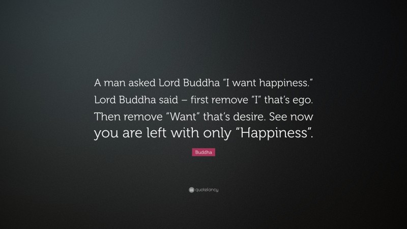 Buddha Quote: “A man asked Lord Buddha “I want happiness.” Lord Buddha said – first remove “I” that’s ego. Then remove “Want” that’s desire. See now you are left with only “Happiness”.”