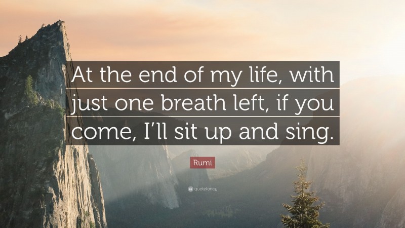 Rumi Quote: “At the end of my life, with just one breath left, if you come, I’ll sit up and sing.”