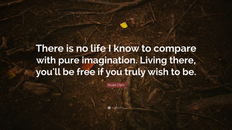 Roald Dahl Quote: “There is no life I know to compare with pure imagination. Living there, you'll be free if you truly wish to be.”