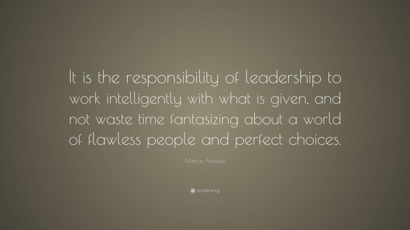 Marcus Aurelius Quote: “It is the responsibility of leadership to work intelligently with what is given, and not waste time fantasizing about a world of flawless people and perfect choices.”