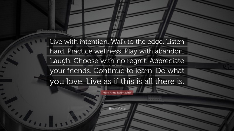 Mary Anne Radmacher Quote: “Live with intention. Walk to the edge. Listen hard. Practice wellness. Play with abandon. Laugh. Choose with no regret. Appreciate your friends. Continue to learn. Do what you love. Live as if this is all there is.”