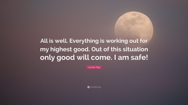 Louise Hay Quote: “All is well. Everything is working out for my highest good. Out of this situation only good will come. I am safe!”