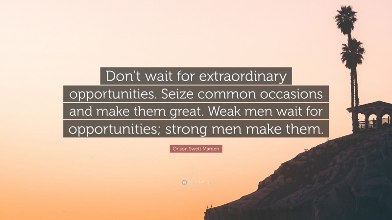Orison Swett Marden Quote: “Don’t wait for extraordinary opportunities. Seize common occasions and make them great. Weak men wait for opportunities; strong men make them.”