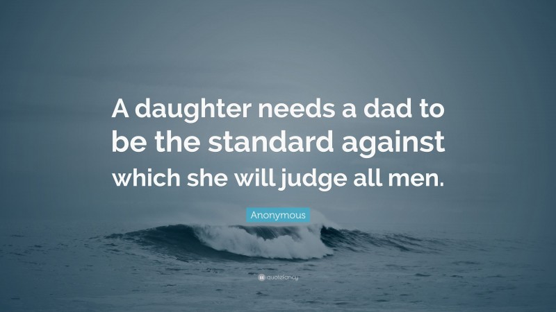 Anonymous Quote: “A daughter needs a dad to be the standard against which she will judge all men.”