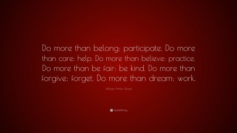 William Arthur Ward Quote: “Do more than belong: participate. Do more than care: help. Do more than believe: practice. Do more than be fair: be kind. Do more than forgive: forget. Do more than dream: work.”
