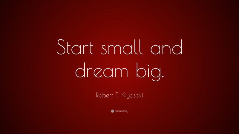 Robert T. Kiyosaki Quote: “Start small and dream big.”