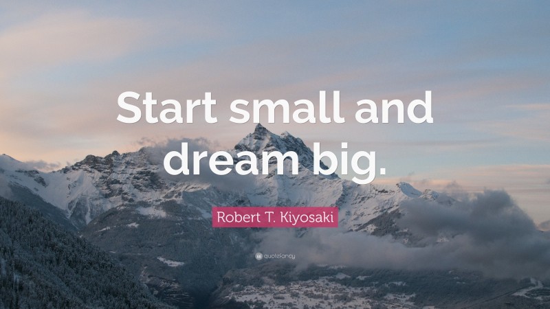 Robert T. Kiyosaki Quote: “Start small and dream big.”