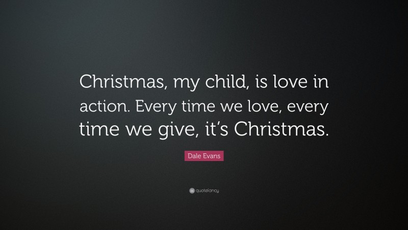 Dale Evans Quote: “Christmas, my child, is love in action. Every time we love, every time we give, it’s Christmas.”