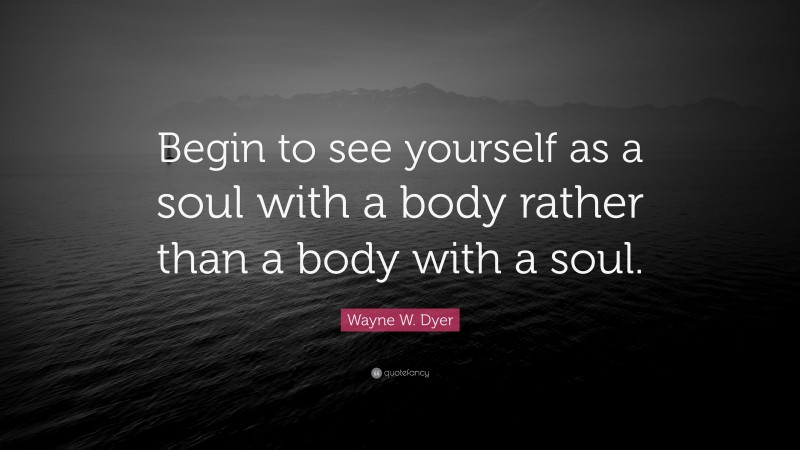 Wayne W. Dyer Quote: “Begin to see yourself as a soul with a body rather than a body with a soul.”
