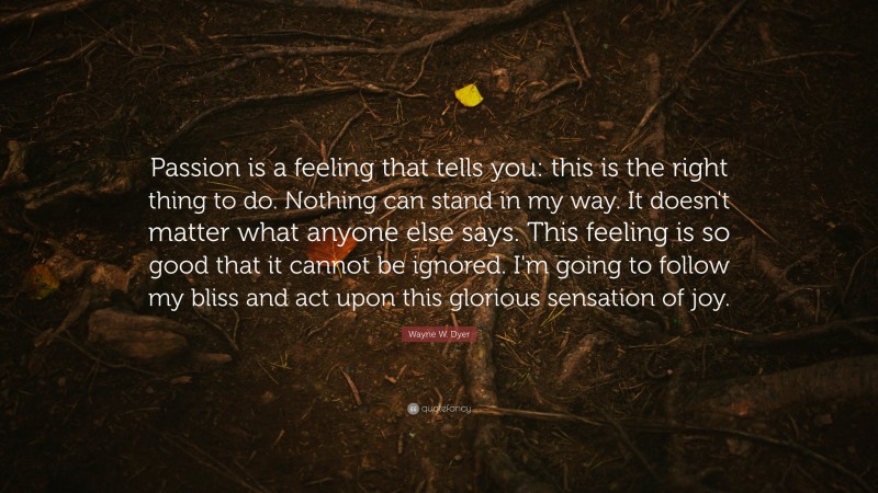 Wayne W. Dyer Quote: “Passion is a feeling that tells you: this is the right thing to do. Nothing can stand in my way. It doesn't matter what anyone else says. This feeling is so good that it cannot be ignored. I'm going to follow my bliss and act upon this glorious sensation of joy.”