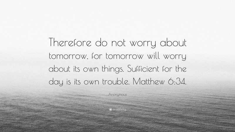 Anonymous Quote: “Therefore do not worry about tomorrow, for tomorrow will worry about its own things. Sufficient for the day is its own trouble. Matthew 6:34.”