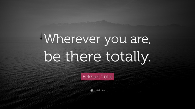Eckhart Tolle Quote: “Wherever you are, be there totally.”