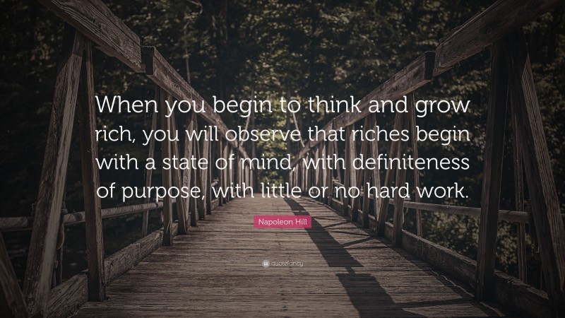Napoleon Hill Quote: “When you begin to think and grow rich, you will observe that riches begin with a state of mind, with definiteness of purpose, with little or no hard work.”