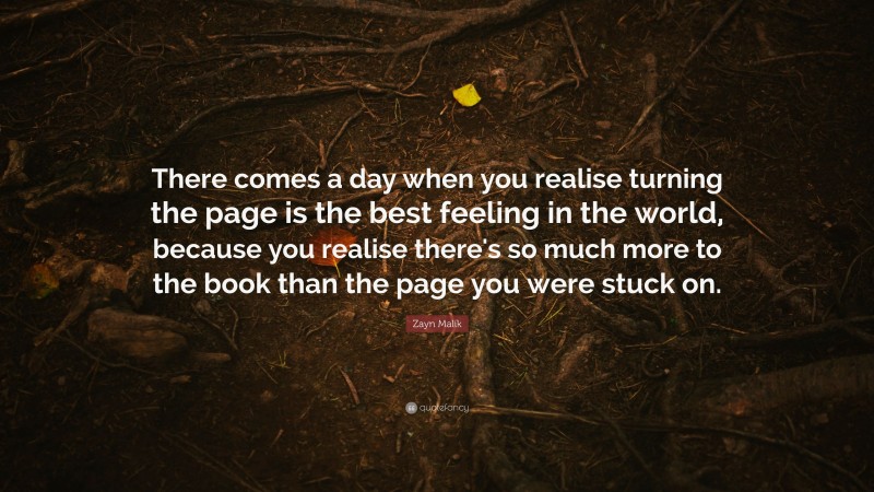 Zayn Malik Quote: “There comes a day when you realise turning the page is the best feeling in the world, because you realise there's so much more to the book than the page you were stuck on.”