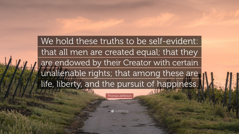 Thomas Jefferson Quote: “We hold these truths to be self-evident: that all men are created equal; that they are endowed by their Creator with certain unalienable rights; that among these are life, liberty, and the pursuit of happiness.”