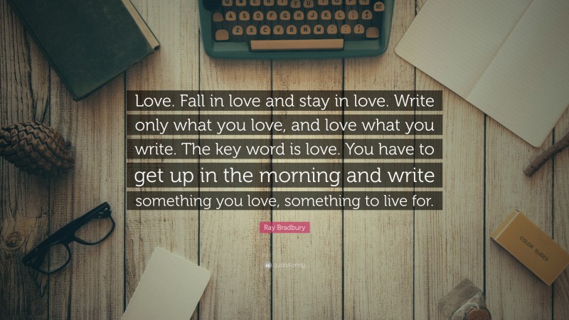 Ray Bradbury Quote: “Love. Fall in love and stay in love. Write only what you love, and love what you write. The key word is love. You have to get up in the morning and write something you love, something to live for.”