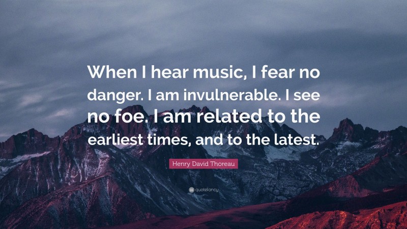 Henry David Thoreau Quote: “When I hear music, I fear no danger. I am invulnerable. I see no foe. I am related to the earliest times, and to the latest.”