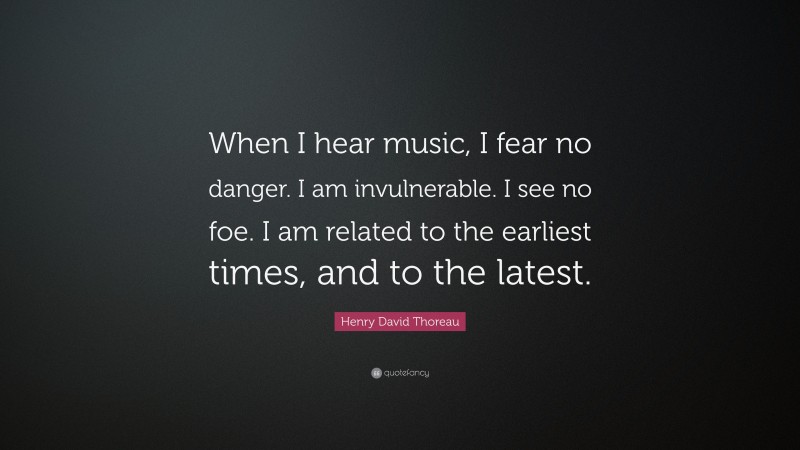 Henry David Thoreau Quote: “When I hear music, I fear no danger. I am invulnerable. I see no foe. I am related to the earliest times, and to the latest.”