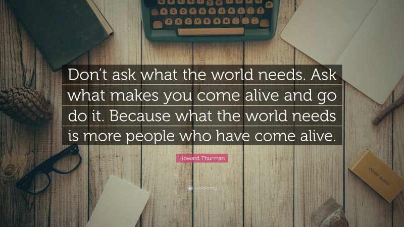 Howard Thurman Quote: “Don’t ask what the world needs. Ask what makes you come alive and go do it. Because what the world needs is more people who have come alive.”