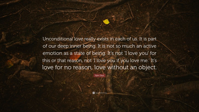 Ram Dass Quote: “Unconditional love really exists in each of us. It is part of our deep inner being. It is not so much an active emotion as a state of being. It’s not ‘I love you’ for this or that reason, not ‘I love you if you love me.’ It’s love for no reason, love without an object.”